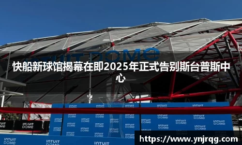 快船新球馆揭幕在即2025年正式告别斯台普斯中心